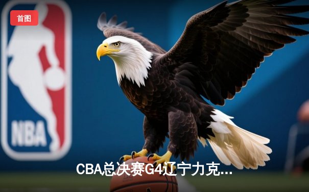 CBA总决赛G4辽宁力克新疆 总比分3-1夺赛点 弗格34分赵继伟关键三分