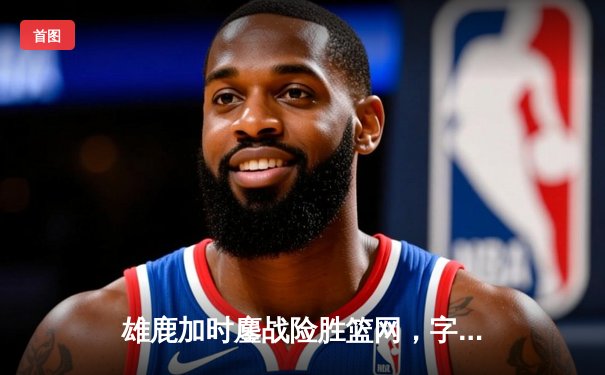 雄鹿加时鏖战险胜篮网，字母哥36+12+5统治攻防