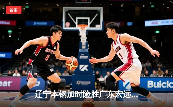 辽宁本钢加时险胜广东宏远，赵继伟33分导演逆转好戏