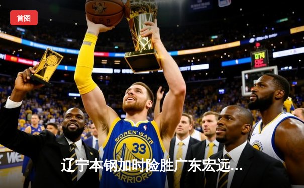 辽宁本钢加时险胜广东宏远，赵继伟35分导演惊天逆转